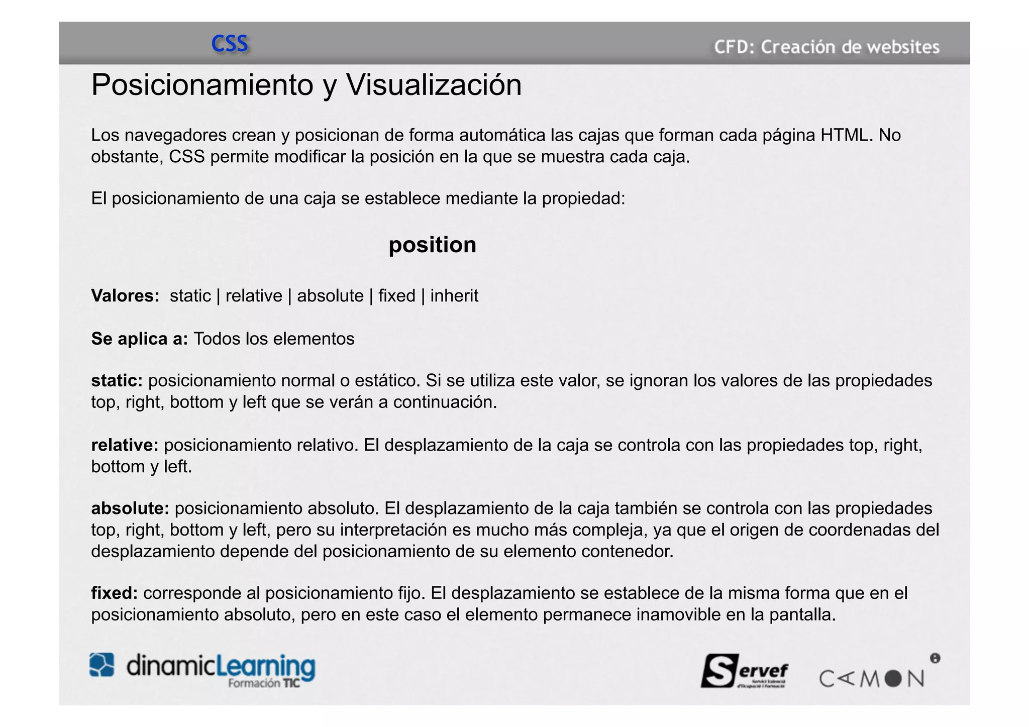 CSS
Posicionamiento y Visualización
Los navegadores crean y posicionan de forma automática las cajas que forman cada página HTML. No
obstante, CSS permite modificar la posición en la que se muestra cada caja.

El posicionamiento de una caja se establece mediante la propiedad:

                                          position

Valores: static | relative | absolute | fixed | inherit

Se aplica a: Todos los elementos

static: posicionamiento normal o estático. Si se utiliza este valor, se ignoran los valores de las propiedades
top, right, bottom y left que se verán a continuación.

relative: posicionamiento relativo. El desplazamiento de la caja se controla con las propiedades top, right,
bottom y left.

absolute: posicionamiento absoluto. El desplazamiento de la caja también se controla con las propiedades
top, right, bottom y left, pero su interpretación es mucho más compleja, ya que el origen de coordenadas del
desplazamiento depende del posicionamiento de su elemento contenedor.

fixed: corresponde al posicionamiento fijo. El desplazamiento se establece de la misma forma que en el
posicionamiento absoluto, pero en este caso el elemento permanece inamovible en la pantalla.
 
