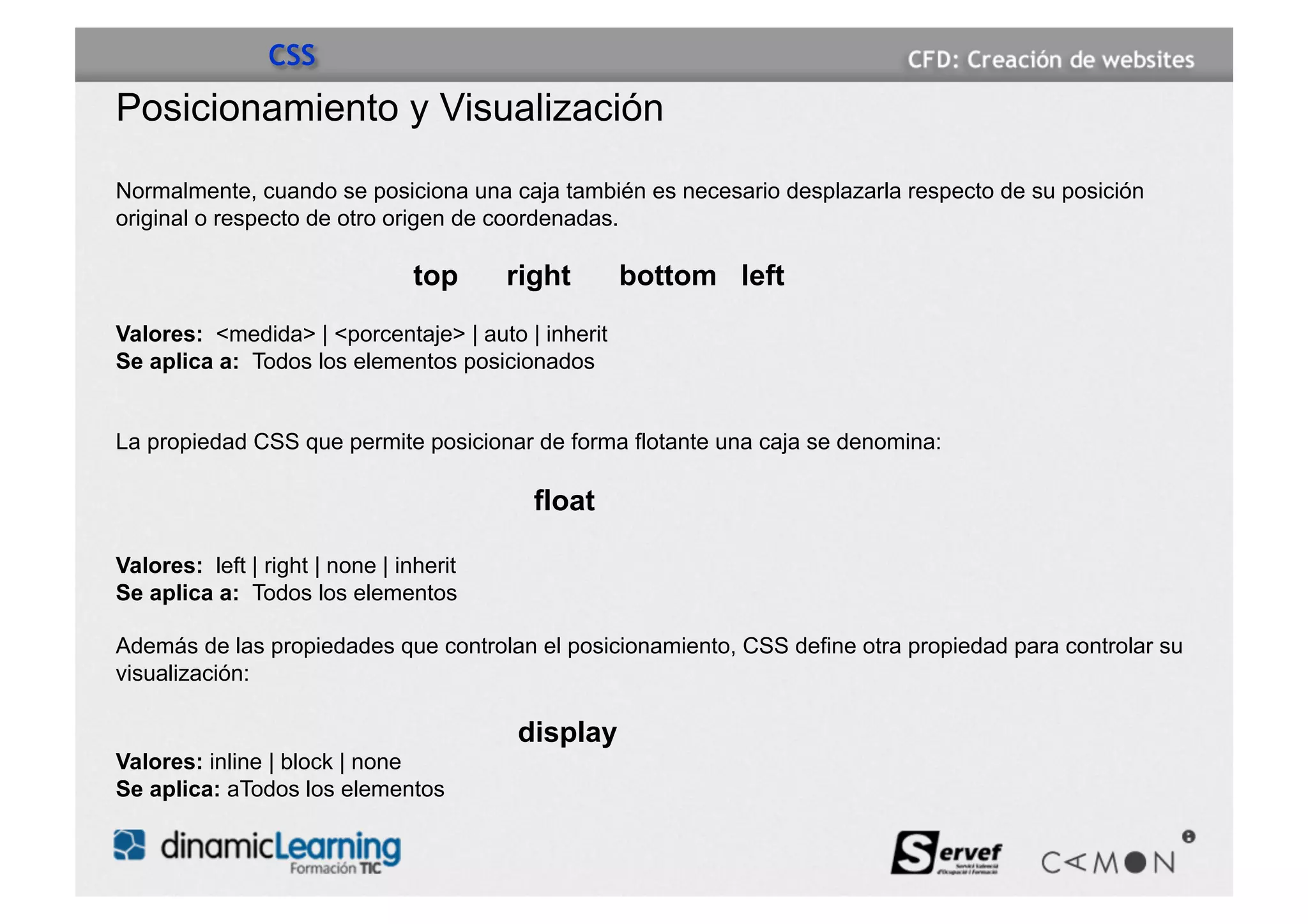 CSS
Posicionamiento y Visualización

Normalmente, cuando se posiciona una caja también es necesario desplazarla respecto de su posición
original o respecto de otro origen de coordenadas.

                                 top     right      bottom left
Valores: <medida> | <porcentaje> | auto | inherit
Se aplica a: Todos los elementos posicionados


La propiedad CSS que permite posicionar de forma flotante una caja se denomina:

                                           float

Valores: left | right | none | inherit
Se aplica a: Todos los elementos

Además de las propiedades que controlan el posicionamiento, CSS define otra propiedad para controlar su
visualización:

                                         display
Valores: inline | block | none
Se aplica: aTodos los elementos
 