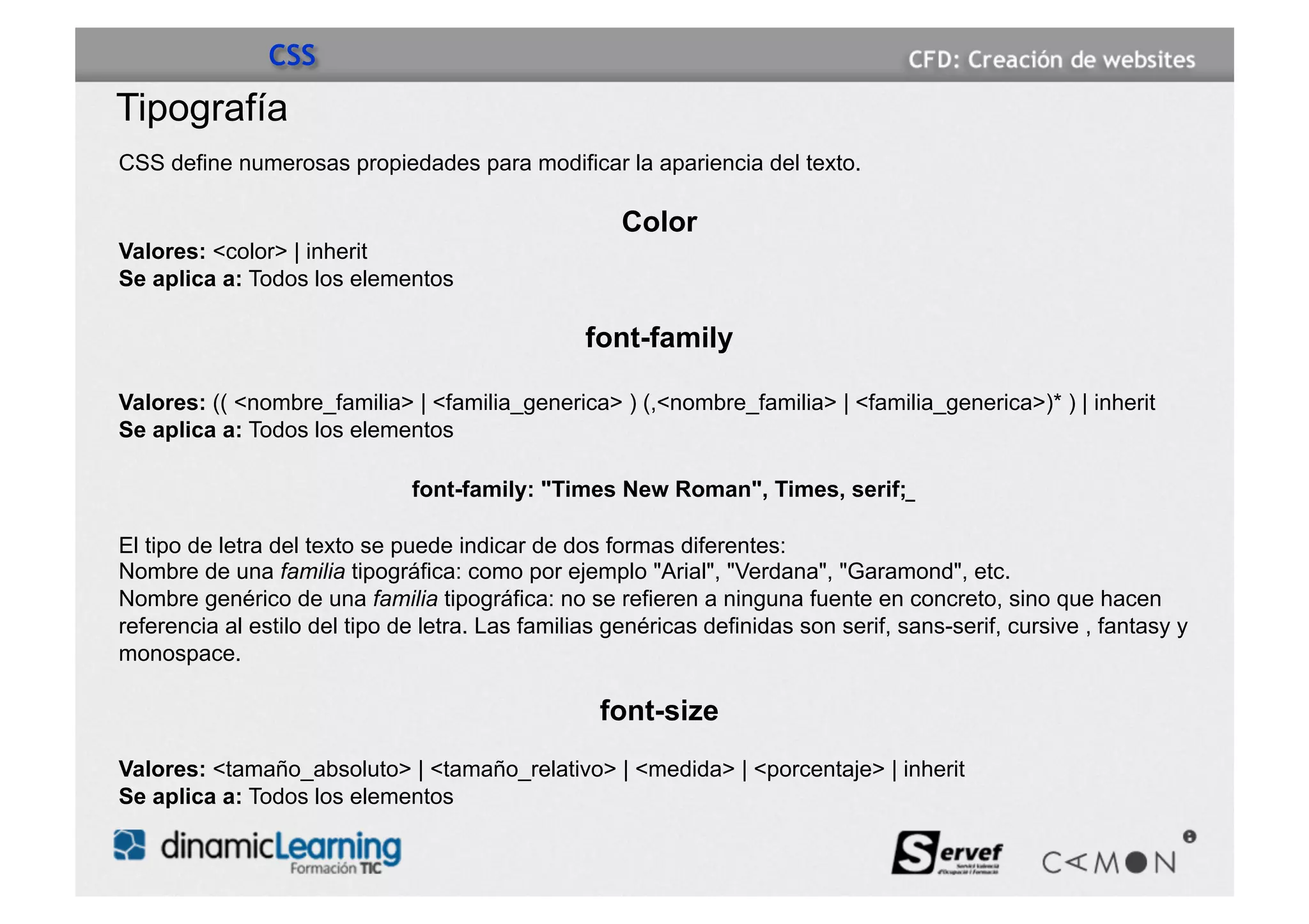 CSS
Tipografía
CSS define numerosas propiedades para modificar la apariencia del texto.

                                                      Color
Valores: <color> | inherit
Se aplica a: Todos los elementos

                                                  font-family

Valores: (( <nombre_familia> | <familia_generica> ) (,<nombre_familia> | <familia_generica>)* ) | inherit
Se aplica a: Todos los elementos

                               font-family: "Times New Roman", Times, serif;

El tipo de letra del texto se puede indicar de dos formas diferentes:
Nombre de una familia tipográfica: como por ejemplo "Arial", "Verdana", "Garamond", etc.
Nombre genérico de una familia tipográfica: no se refieren a ninguna fuente en concreto, sino que hacen
referencia al estilo del tipo de letra. Las familias genéricas definidas son serif, sans-serif, cursive , fantasy y
monospace.

                                                   font-size
Valores: <tamaño_absoluto> | <tamaño_relativo> | <medida> | <porcentaje> | inherit
Se aplica a: Todos los elementos
 