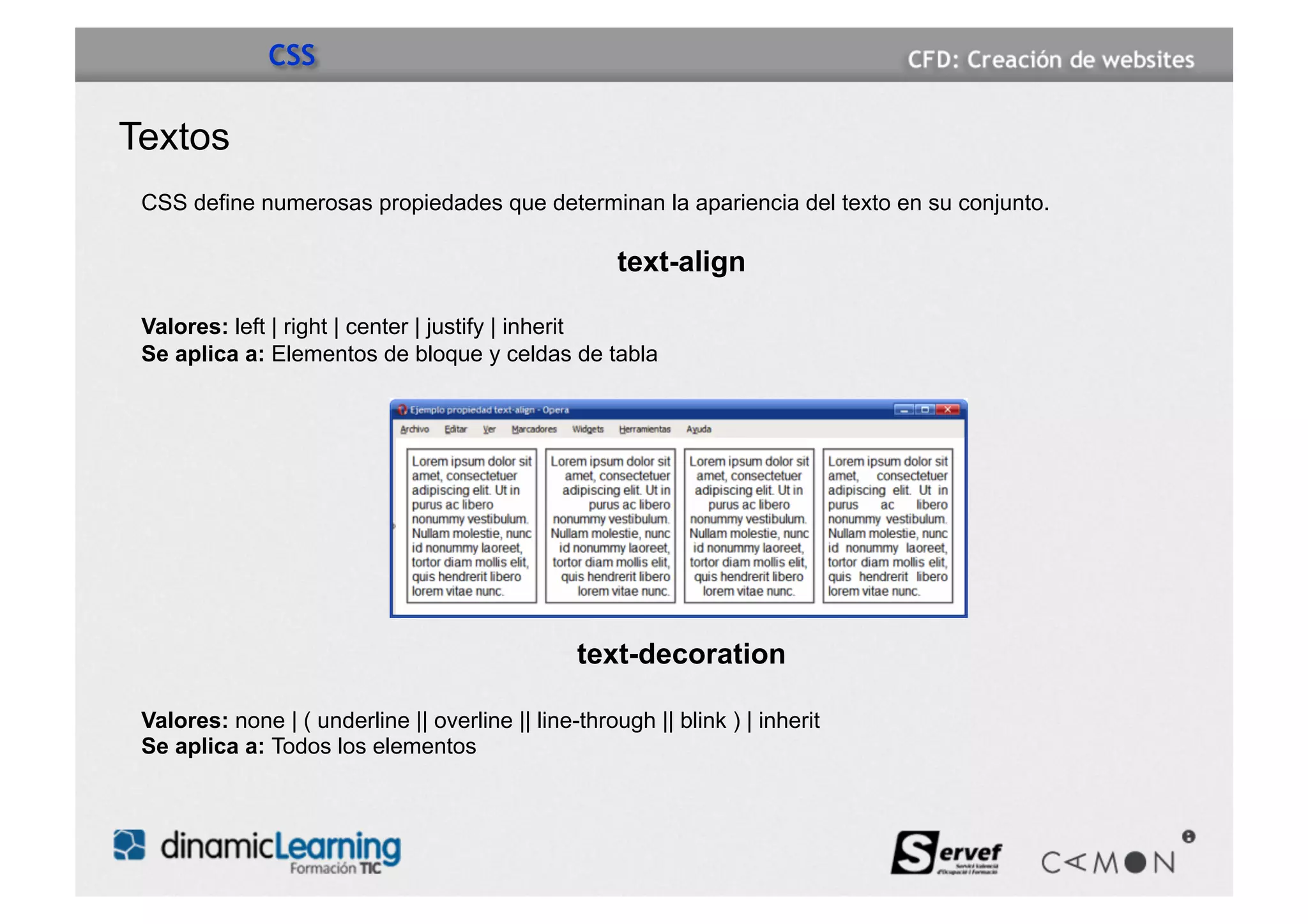 CSS

Textos
 CSS define numerosas propiedades que determinan la apariencia del texto en su conjunto.

                                                      text-align

 Valores: left | right | center | justify | inherit
 Se aplica a: Elementos de bloque y celdas de tabla




                                                 text-decoration

 Valores: none | ( underline || overline || line-through || blink ) | inherit
 Se aplica a: Todos los elementos
 