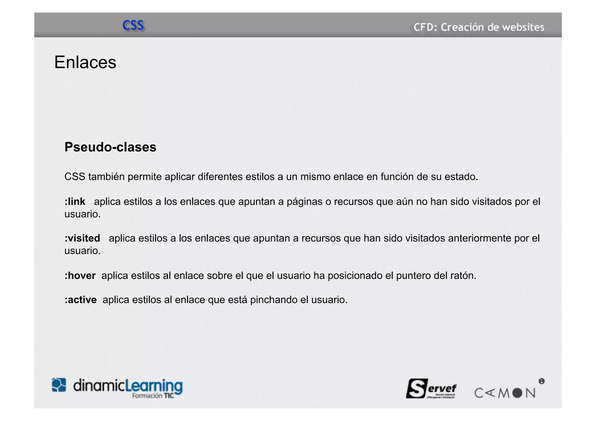 CSS

Enlaces



 Pseudo-clases

 CSS también permite aplicar diferentes estilos a un mismo enlace en función de su estado.

 :link aplica estilos a los enlaces que apuntan a páginas o recursos que aún no han sido visitados por el
 usuario.

 :visited aplica estilos a los enlaces que apuntan a recursos que han sido visitados anteriormente por el
 usuario.

 :hover aplica estilos al enlace sobre el que el usuario ha posicionado el puntero del ratón.

 :active aplica estilos al enlace que está pinchando el usuario.
 