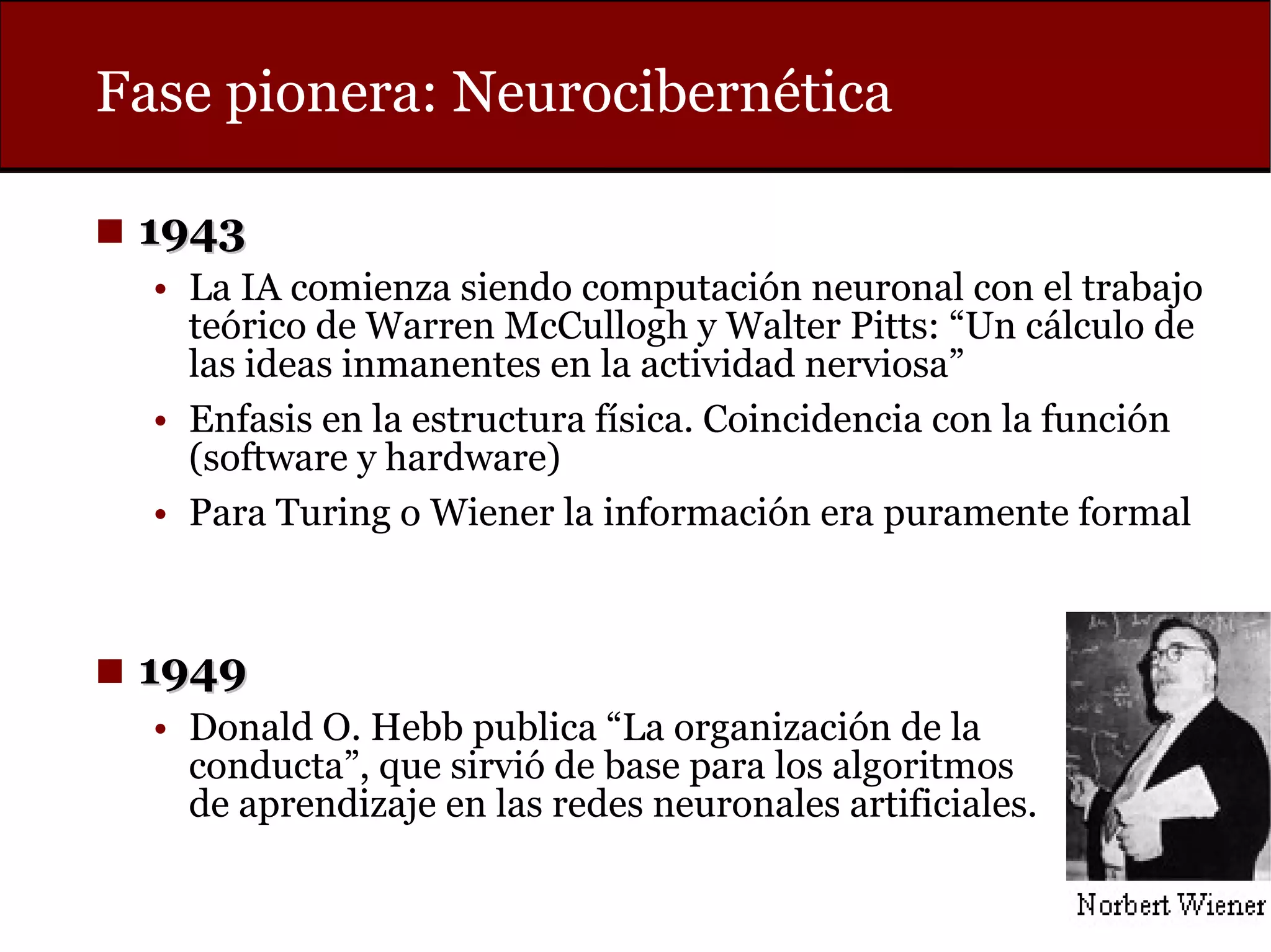 Fase pionera: Neurocibernética
◼ 19431943
• La IA comienza siendo computación neuronal con el trabajo
teórico de Warren McCullogh y Walter Pitts: “Un cálculo de
las ideas inmanentes en la actividad nerviosa”
• Enfasis en la estructura física. Coincidencia con la función
(software y hardware)
• Para Turing o Wiener la información era puramente formal
◼ 19491949
• Donald O. Hebb publica “La organización de la
conducta”, que sirvió de base para los algoritmos
de aprendizaje en las redes neuronales artificiales.
 