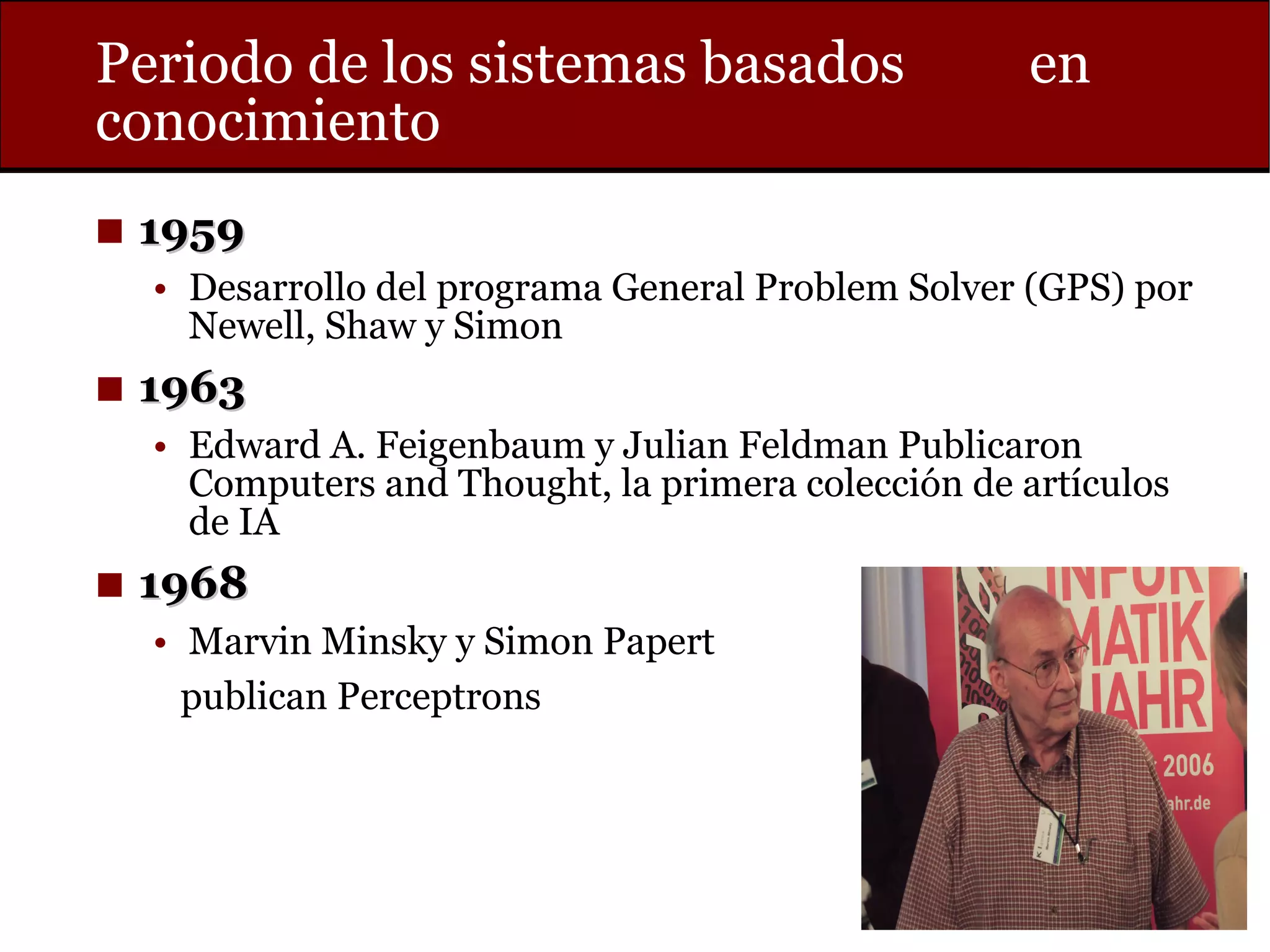 Periodo de los sistemas basados en
conocimiento
◼ 19591959
• Desarrollo del programa General Problem Solver (GPS) por
Newell, Shaw y Simon
◼ 19631963
• Edward A. Feigenbaum y Julian Feldman Publicaron
Computers and Thought, la primera colección de artículos
de IA
◼ 19681968
• Marvin Minsky y Simon Papert
publican Perceptrons
 