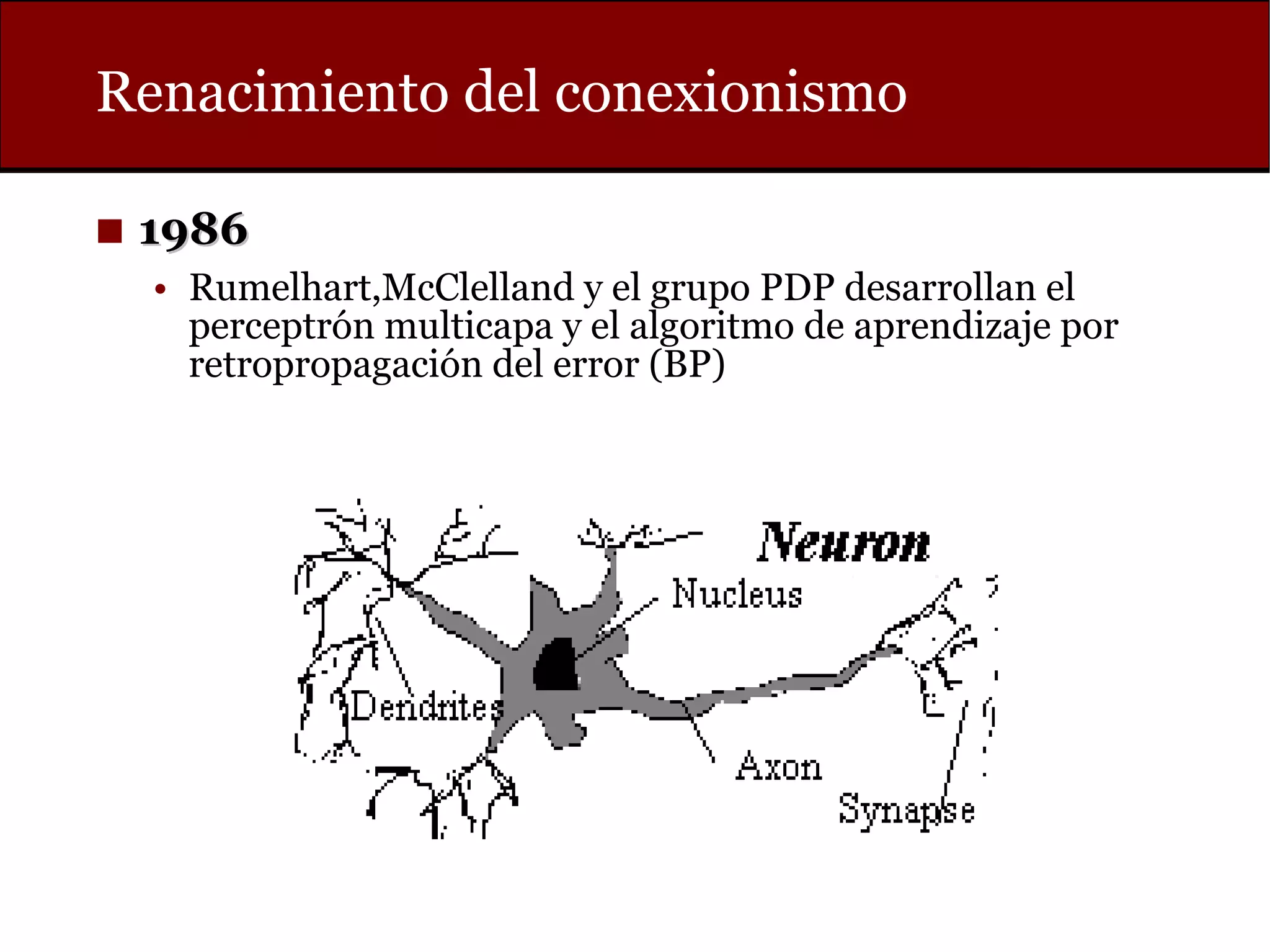 Renacimiento del conexionismo
◼ 19861986
• Rumelhart,McClelland y el grupo PDP desarrollan el
perceptrón multicapa y el algoritmo de aprendizaje por
retropropagación del error (BP)
 