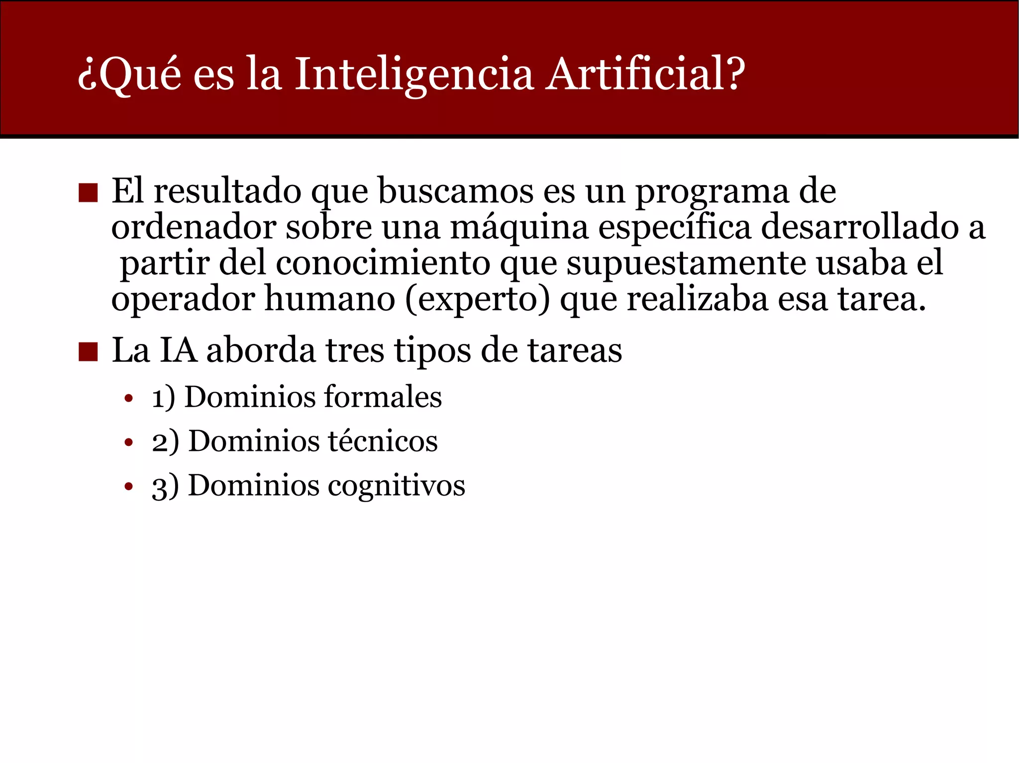 ¿Qué es la Inteligencia Artificial?
◼ El resultado que buscamos es un programa de
ordenador sobre una máquina específica desarrollado a
partir del conocimiento que supuestamente usaba el
operador humano (experto) que realizaba esa tarea.
◼ La IA aborda tres tipos de tareas
• 1) Dominios formales
• 2) Dominios técnicos
• 3) Dominios cognitivos
 