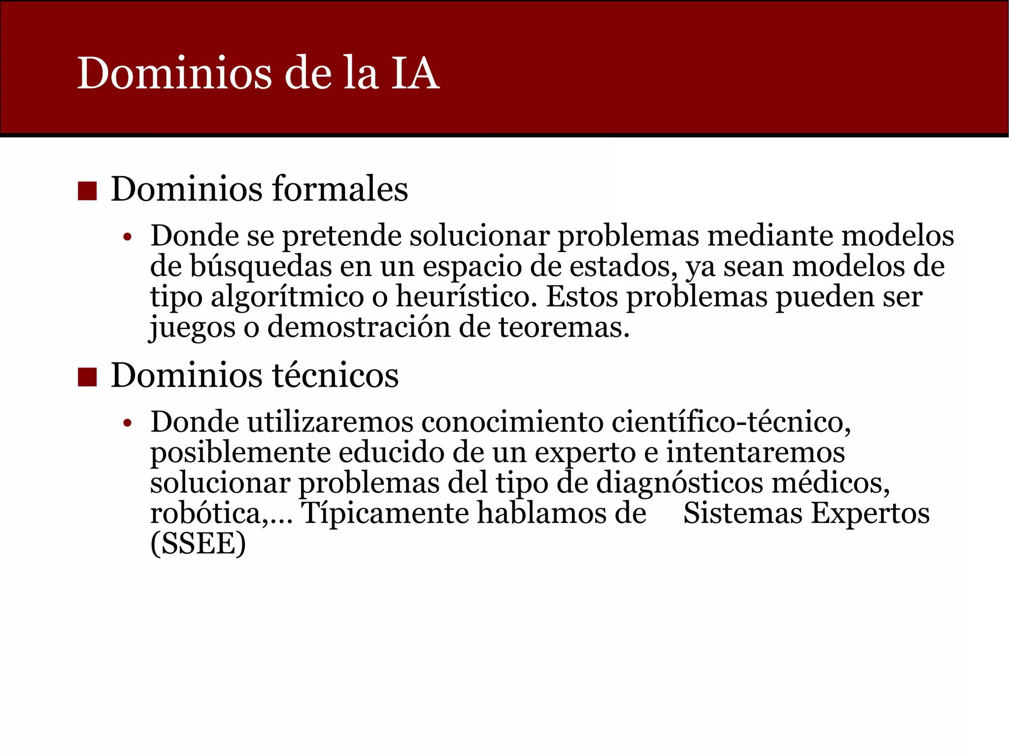Dominios de la IA
◼ Dominios formales
• Donde se pretende solucionar problemas mediante modelos
de búsquedas en un espacio de estados, ya sean modelos de
tipo algorítmico o heurístico. Estos problemas pueden ser
juegos o demostración de teoremas.
◼ Dominios técnicos
• Donde utilizaremos conocimiento científico-técnico,
posiblemente educido de un experto e intentaremos
solucionar problemas del tipo de diagnósticos médicos,
robótica,… Típicamente hablamos de Sistemas Expertos
(SSEE)
 