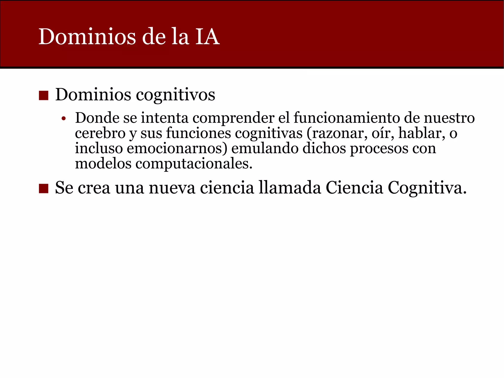 Dominios de la IA
◼ Dominios cognitivos
• Donde se intenta comprender el funcionamiento de nuestro
cerebro y sus funciones cognitivas (razonar, oír, hablar, o
incluso emocionarnos) emulando dichos procesos con
modelos computacionales.
◼ Se crea una nueva ciencia llamada Ciencia Cognitiva.
 