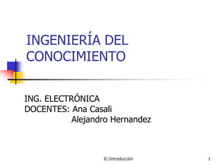 INGENIERÍA DEL
CONOCIMIENTO


ING. ELECTRÓNICA
DOCENTES: Ana Casali
           Alejandro Hernandez



                  IC-Introducción   1
 