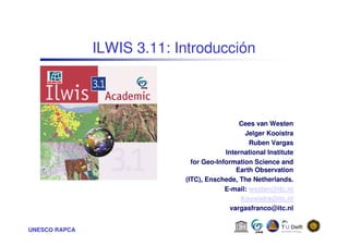 UNESCO RAPCA
ILWIS 3.11: Introducción
Cees van Westen
Jelger Kooistra
Ruben Vargas
International Institute
for Geo-Information Science and
Earth Observation
(ITC), Enschede, The Netherlands.
E-mail: westen@itc.nl
Koosistra@itc.nl
vargasfranco@itc.nl
 