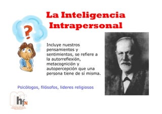 La Inteligencia
               Intrapersonal

               Incluye nuestros
               pensamientos y
               sentimientos, se refiere a
               la autorreflexión,
               metacognición y
               autopercepción que una
               persona tiene de sí misma.


Psicólogos, filósofos, lideres religiosos
 