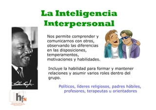La Inteligencia
 Interpersonal
 Nos permite comprender y
 comunicarnos con otros,
 observando las diferencias
 en las disposiciones,
 temperamentos,
 motivaciones y habilidades.

 Incluye la habilidad para formar y mantener
 relaciones y asumir varios roles dentro del
 grupo.

      Políticos, líderes religiosos, padres hábiles,
         profesores, terapeutas u orientadores
 