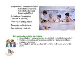 Programa de Competencia Social
       Habilidades Cognitivas
       Habilidades Sociales
       Crecimiento Moral
Aprendizaje Cooperativo
(Johnson & Johnson)
Proyecto de trabajo social
Educación multicultutural.
Resolución de conflictos



  Competencia social y ciudadana
     !  Capacidad de relacionarse con asertividad (habilidades sociales)
     !  Participación activa, constructiva, solidaria y comprometida en
        proyectos comunes
     !  Capacidad de pensar y actuar con amor y justicia en un mundo
        plural
 