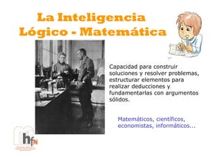 La Inteligencia
Lógico - Matemática

           Capacidad para construir
           soluciones y resolver problemas,
           estructurar elementos para
           realizar deducciones y
           fundamentarlas con argumentos
           sólidos.


              Matemáticos, científicos,
              economistas, informáticos...
 