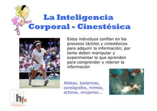 La Inteligencia
Corporal - Cinestésica
        Estos individuos confían en los
        procesos táctiles y cinestésicos
        para adquirir la información; por
        tanto deben manipular y
        experimentar lo que aprenden
        para comprender y retener la
        información



       Atletas, bailarines,
       coreógrafos, mimos,
       actores, cirujanos...
 