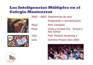 Las Inteligencias Múltiples en el
Colegio Montserrat
          2002 – 2003 Experiencias de aula
                       Preparación y sensibilización
          Mayo         Prof. Campbell
          Mayo         Visita a la New City   School y
                       Key School
          Julio        Prof. Thomas Amstrong y
          Julio        Summer Project Zero 2003
 