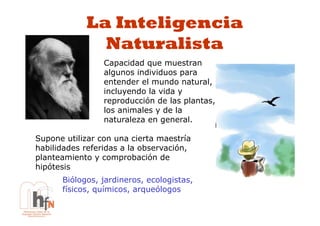 La Inteligencia
              Naturalista
                 Capacidad que muestran
                 algunos individuos para
                 entender el mundo natural,
                 incluyendo la vida y
                 reproducción de las plantas,
                 los animales y de la
                 naturaleza en general.

Supone utilizar con una cierta maestría
habilidades referidas a la observación,
planteamiento y comprobación de
hipótesis
      Biólogos, jardineros, ecologistas,
      físicos, químicos, arqueólogos
 