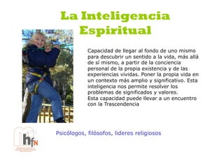 La Inteligencia
   Espiritual
            Capacidad de llegar al fondo de uno mismo
            para descubrir un sentido a la vida, más allá
            de sí mismo, a partir de la conciencia
            personal de la propia existencia y de las
            experiencias vividas. Poner la propia vida en
            un contexto más amplio y significativo. Esta
            inteligencia nos permite resolver los
            problemas de significados y valores.
            Esta capacidad puede llevar a un encuentro
            con la Trascendencia




Psicólogos, filósofos, lideres religiosos
 