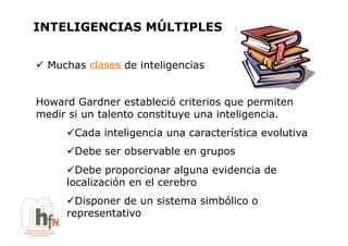 INTELIGENCIAS MÚLTIPLES


!  Muchas clases de inteligencias


Howard Gardner estableció criterios que permiten
medir si un talento constituye una inteligencia.
      !  ada inteligencia una característica evolutiva
       C
      !  ebe ser observable en grupos
       D
      !  ebe proporcionar alguna evidencia de
        D
      localización en el cerebro
      !  isponer de un sistema simbólico o
        D
      representativo
 