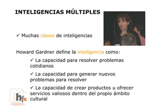 INTELIGENCIAS MÚLTIPLES



!  Muchas clases de inteligencias


Howard Gardner define la inteligencia como:
      !  La capacidad para resolver problemas
      cotidianos
      !  La capacidad para generar nuevos
      problemas para resolver
      !  La capacidad de crear productos u ofrecer
      servicios valiosos dentro del propio ámbito
      cultural
 