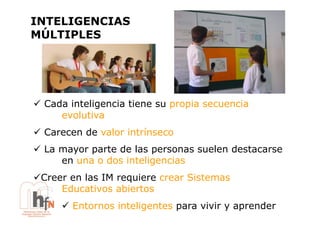 INTELIGENCIAS
MÚLTIPLES




!  Cada inteligencia tiene su propia secuencia
      evolutiva
!  Carecen de valor intrínseco
!  La mayor parte de las personas suelen destacarse
      en una o dos inteligencias
!  reer en las IM requiere crear Sistemas
 C
      Educativos abiertos
      !  Entornos inteligentes para vivir y aprender
 