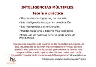 INTELIGENCIAS MÚLTIPLES:
                    teoría y práctica
       !  ay muchas inteligencias, no una sola
        H
       !  as inteligencias trabajan en combinación
        L
       !  as inteligencias son universales
        L
       !  uedes trabajarte y hacerte más inteligente
        P
       !  ada uno de nosotros tiene un perfil único de
         C
       inteligencias

  “Si podemos movilizar toda la gama de las habilidades humanas, no
    sólo las personas se sentirán más competentes y mejor consigo
    mismas, sino que incluso es posible que también se sientan más
      comprometidas y más capaces de colaborar con el resto de la
comunidad mundial en la consecución del bien general” Howard Gardner
                            Inteligencias Múltiples: La teoría en la Práctica
 