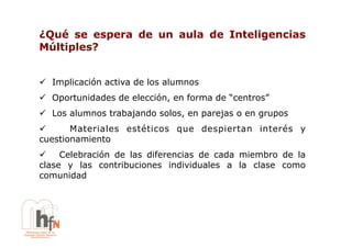 ¿Qué se espera de un aula de Inteligencias
Múltiples?


!  Implicación activa de los alumnos
!  Oportunidades de elección, en forma de “centros”
!  Los alumnos trabajando solos, en parejas o en grupos
!      Materiales estéticos que despiertan interés y
cuestionamiento
!  Celebración de las diferencias de cada miembro de la
clase y las contribuciones individuales a la clase como
comunidad
 