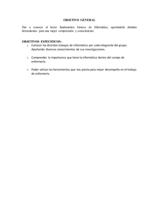 OBJETIVO GENERAL 
Dar a conocer al lector fundamentos básicos de Informática, aportándole distintas 
herramientas para una mejor comprensión y conocimiento. 
OBJETIVOS ESPECIFICOS: 
o Conocer los distintos trabajos de informática por cada integrante del grupo. 
Aportando diversos conocimientos de sus investigaciones. 
o Comprender la importancia que tiene la informática dentro del campo de 
enfermería. 
o Poder utilizar las herramientas que nos presta para mejor desempeño en el trabajo 
de enfermería. 
