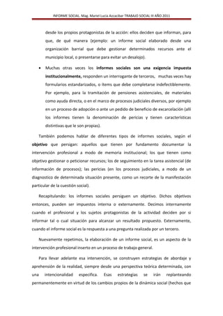 INFORME SOCIAL. Mag. Mariel Lucia Azcacibar TRABAJO SOCIAL III AÑO 2011
desde los propios protagonistas de la acción: ellos deciden que informan, para
que, de qué manera (ejemplo: un informe social elaborado desde una
organización barrial que debe gestionar determinados recursos ante el
municipio local, o presentarse para evitar un desalojo).
• Muchas otras veces los informes sociales son una exigencia impuesta
institucionalmente, responden un interrogante de terceros, muchas veces hay
formularios estandarizados, o ítems que debe completarse indefectiblemente.
Por ejemplo, para la tramitación de pensiones asistenciales, de materiales
como ayuda directa, o en el marco de procesos judiciales diversos, por ejemplo
en un proceso de adopción o ante un pedido de beneficio de excarcelación (allí
los informes tienen la denominación de pericias y tienen características
distintivas que le son propias).
También podemos hablar de diferentes tipos de informes sociales, según el
objetivo que persigan: aquellos que tienen por fundamento documentar la
intervención profesional a modo de memoria institucional; los que tienen como
objetivo gestionar o peticionar recursos; los de seguimiento en la tarea asistencial (de
información de procesos); las pericias (en los procesos judiciales, a modo de un
diagnostico de determinada situación presente, como un recorte de la manifestación
particular de la cuestión social).
Recapitulando: los informes sociales persiguen un objetivo. Dichos objetivos
entonces, pueden ser impuestos interna o externamente. Decimos internamente
cuando el profesional y los sujetos protagonistas de la actividad deciden por si
informar tal o cual situación para alcanzar un resultado propuesto. Externamente,
cuando el informe social es la respuesta a una pregunta realizada por un tercero.
Nuevamente repetimos, la elaboración de un informe social, es un aspecto de la
intervención profesional inserto en un proceso de trabajo general.
Para llevar adelante esa intervención, se construyen estrategias de abordaje y
aprehensión de la realidad, siempre desde una perspectiva teórica determinada, con
una intencionalidad especifica. Esas estrategias se irán replanteando
permanentemente en virtud de los cambios propios de la dinámica social (hechos que
 