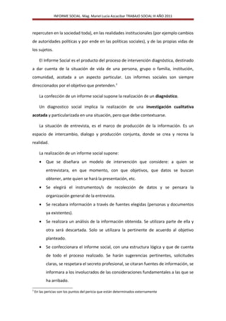 INFORME SOCIAL. Mag. Mariel Lucia Azcacibar TRABAJO SOCIAL III AÑO 2011
repercuten en la sociedad toda), en las realidades institucionales (por ejemplo cambios
de autoridades políticas y por ende en las políticas sociales), y de las propias vidas de
los sujetos.
El Informe Social es el producto del proceso de intervención diagnóstica, destinado
a dar cuenta de la situación de vida de una persona, grupo o familia, institución,
comunidad, acotada a un aspecto particular. Los informes sociales son siempre
direccionados por el objetivo que pretenden.3
La confección de un informe social supone la realización de un diagnóstico.
Un diagnostico social implica la realización de una investigación cualitativa
acotada y particularizada en una situación, pero que debe contextuarse.
La situación de entrevista, es el marco de producción de la información. Es un
espacio de intercambio, dialogo y producción conjunta, donde se crea y recrea la
realidad.
La realización de un informe social supone:
• Que se diseñara un modelo de intervención que considere: a quien se
entrevistara, en que momento, con que objetivos, que datos se buscan
obtener, ante quien se hará la presentación, etc.
• Se elegirá el instrumentos/s de recolección de datos y se pensara la
organización general de la entrevista.
• Se recabara información a través de fuentes elegidas (personas y documentos
ya existentes).
• Se realizara un análisis de la información obtenida. Se utilizara parte de ella y
otra será descartada. Solo se utilizara la pertinente de acuerdo al objetivo
planteado.
• Se confeccionara el informe social, con una estructura lógica y que de cuenta
de todo el proceso realizado. Se harán sugerencias pertinentes, solicitudes
claras, se respetara el secreto profesional, se citaran fuentes de información, se
informara a los involucrados de las consideraciones fundamentales a las que se
ha arribado.
3
En las pericias son los puntos del pericia que están determinados externamente
 