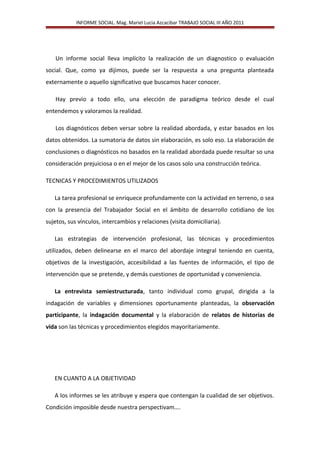 INFORME SOCIAL. Mag. Mariel Lucia Azcacibar TRABAJO SOCIAL III AÑO 2011
Un informe social lleva implícito la realización de un diagnostico o evaluación
social. Que, como ya dijimos, puede ser la respuesta a una pregunta planteada
externamente o aquello significativo que buscamos hacer conocer.
Hay previo a todo ello, una elección de paradigma teórico desde el cual
entendemos y valoramos la realidad.
Los diagnósticos deben versar sobre la realidad abordada, y estar basados en los
datos obtenidos. La sumatoria de datos sin elaboración, es solo eso. La elaboración de
conclusiones o diagnósticos no basados en la realidad abordada puede resultar so una
consideración prejuiciosa o en el mejor de los casos solo una construcción teórica.
TECNICAS Y PROCEDIMIENTOS UTILIZADOS
La tarea profesional se enriquece profundamente con la actividad en terreno, o sea
con la presencia del Trabajador Social en el ámbito de desarrollo cotidiano de los
sujetos, sus vínculos, intercambios y relaciones (visita domiciliaria).
Las estrategias de intervención profesional, las técnicas y procedimientos
utilizados, deben delinearse en el marco del abordaje integral teniendo en cuenta,
objetivos de la investigación, accesibilidad a las fuentes de información, el tipo de
intervención que se pretende, y demás cuestiones de oportunidad y conveniencia.
La entrevista semiestructurada, tanto individual como grupal, dirigida a la
indagación de variables y dimensiones oportunamente planteadas, la observación
participante, la indagación documental y la elaboración de relatos de historias de
vida son las técnicas y procedimientos elegidos mayoritariamente.
EN CUANTO A LA OBJETIVIDAD
A los informes se les atribuye y espera que contengan la cualidad de ser objetivos.
Condición imposible desde nuestra perspectivam….
 