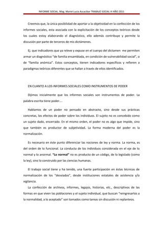 INFORME SOCIAL. Mag. Mariel Lucia Azcacibar TRABAJO SOCIAL III AÑO 2011
Creemos que, la única posibilidad de aportar a la objetividad en la confección de los
informes sociales, esta asociada con la explicitación de los conceptos teóricos desde
los cuales estoy elaborando el diagnóstico, ello además contribuye y permite la
discusión por parte de terceros de mis dictámenes.
Ej. que indicadores que ya releve y expuse en el cuerpo del dictamen me permiten
armar un diagnóstico “de familia ensamblada, en condición de vulnerabilidad social”, o
de “familia anómica”. Estos conceptos, tienen indicadores específicos y refieren a
paradigmas teóricos diferentes que se hallan a través de ellos identificados.
EN CUANTO A LOS INFORMES SOCIALES COMO INSTRUMENTOS DE PODER
Dijimos inicialmente que los informes sociales son instrumentos de poder. La
palabra escrita tiene poder….
Hablamos de un poder no pensado en abstracto, sino desde sus prácticas
concretas, los efectos de poder sobre los individuos. El sujeto no es concebido como
un sujeto dado, encerrado. En el mismo orden, el poder no es algo que impide, sino
que también es productor de subjetividad. La forma moderna del poder es la
normalización.
Es necesario en éste punto diferenciar las nociones de ley y norma. La norma, es
del orden de lo funcional. La conducta de los individuos considerada en el eje de lo
normal y lo anormal. “Lo normal” no es producto de un código, de lo legislado (como
la ley), sino lo construido por las ciencias humanas.
El trabajo social tiene y ha tenido, una fuerte participación en éstas técnicas de
normalización de los “desviados”, desde instituciones estatales de asistencia y/o
vigilancia.
La confección de archivos, informes, legajos, historias, etc., descriptivos de las
formas en que viven las poblaciones y el sujeto individual, que buscan “reingresarlos a
la normalidad, a lo aceptado” son tomados como tareas sin discusión ni replanteos.
 