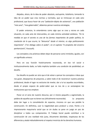 INFORME SOCIAL. Mag. Mariel Lucia Azcacibar TRABAJO SOCIAL III AÑO 2011
Alejados, ahora, de la idea de poder absoluto, excluyente, totalitario, tomando la
idea de un poder que crea normas y normales, que se inmiscuye en cada acto
profesional, que busca hacer de una “población-objeto de asistencia”, una población
“más sana”, “mas gobernable”, debemos pensar nuestras estrategias.
El poder entonces, lo entendemos como algo que se crea y recrea en cada
situación, en cada acto de intercambio, en cada mínima actividad cotidiana. “En la
medida en que el secreto es una de las formas importantes de poder político, la
revelación de lo que ocurre, la “denuncia” desde el interior, es algo políticamente
importante”. (“Un diálogo sobre el poder”, en el capítulo “A propósito del encierro
penitenciario”, Foucault).
Los conceptos y las prácticas deben dejar de pensarse como inmóviles, iguales, con
un significado unívoco.
Pero en esa función históricamente reconocida, en ése rol social e
institucionalmente dado, se halla implícita también una condición de posibilidad, un
desafío.
Ese desafío no puede ser otro que el de volver a pensar los conceptos e ideas que
nos guían, despojarnos de prejuicios, y sobre todo el de reconstruir nuestra práctica
profesional, desde el lugar no exclusivo de revelar, dar a la luz aquellas oscuridades,
desde el propio espacio de poder-saber que se nos da y se autoasignan las
instituciones que nos emplean.
Poner en el seno de nuestro discurso, por sí mismo pequeño y segmentado, la
palabra de aquellos que no tienen vos (oficialmente reconocida). La propuesta
debe dar lugar a la consolidación de espacios, rincones en que sea posible la
construcción. En definitiva, usar la negatividad para producir y crear, frente a la
impresionante maquinaria social que se sin dudas se pone en juego en pos de
disciplinar a todos sus componentes. El Trabajo Social puede contribuir a la
construcción de una realidad más justa, éticamente abordada, respetuosa de las
diferencias y atada indisolublemente al respeto irrestricto de los derechos humanos.
 