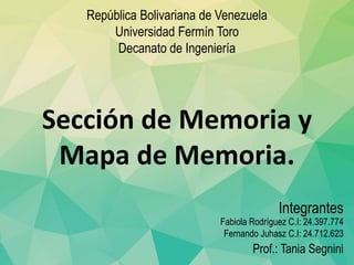 Fabiola Rodríguez C.I: 24.397.774
Fernando Juhasz C.I: 24.712.623
Prof.: Tania Segnini
Integrantes
República Bolivariana de Venezuela
Universidad Fermín Toro
Decanato de Ingeniería
Sección de Memoria y
Mapa de Memoria.
 