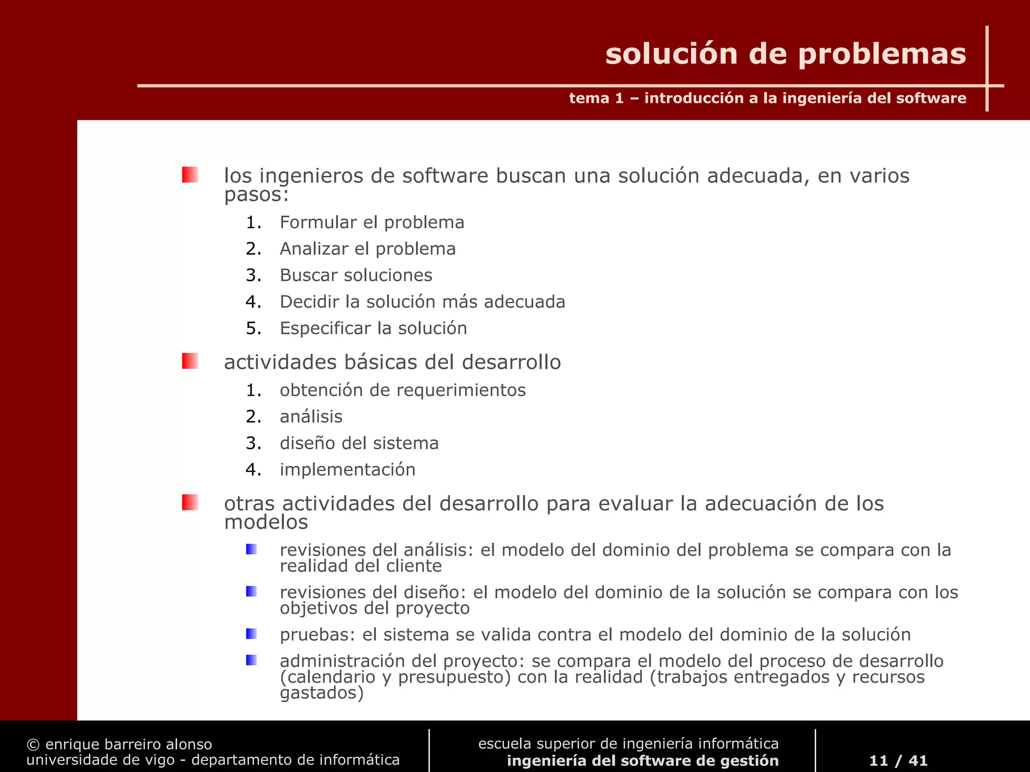 © enrique barreiro alonso
universidade de vigo - departamento de informática
tema 1 – introducción a la ingeniería del software
11 / 41
escuela superior de ingeniería informática
ingeniería del software de gestión
solución de problemas
los ingenieros de software buscan una solución adecuada, en varios
pasos:
1. Formular el problema
2. Analizar el problema
3. Buscar soluciones
4. Decidir la solución más adecuada
5. Especificar la solución
actividades básicas del desarrollo
1. obtención de requerimientos
2. análisis
3. diseño del sistema
4. implementación
otras actividades del desarrollo para evaluar la adecuación de los
modelos
revisiones del análisis: el modelo del dominio del problema se compara con la
realidad del cliente
revisiones del diseño: el modelo del dominio de la solución se compara con los
objetivos del proyecto
pruebas: el sistema se valida contra el modelo del dominio de la solución
administración del proyecto: se compara el modelo del proceso de desarrollo
(calendario y presupuesto) con la realidad (trabajos entregados y recursos
gastados)
 