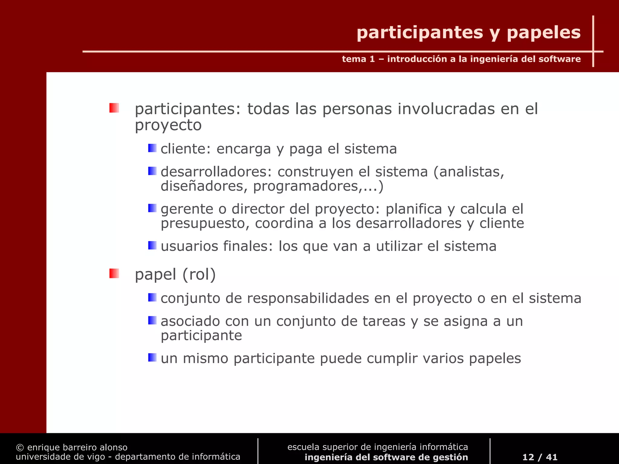© enrique barreiro alonso
universidade de vigo - departamento de informática
tema 1 – introducción a la ingeniería del software
12 / 41
escuela superior de ingeniería informática
ingeniería del software de gestión
participantes y papeles
participantes: todas las personas involucradas en el
proyecto
cliente: encarga y paga el sistema
desarrolladores: construyen el sistema (analistas,
diseñadores, programadores,...)
gerente o director del proyecto: planifica y calcula el
presupuesto, coordina a los desarrolladores y cliente
usuarios finales: los que van a utilizar el sistema
papel (rol)
conjunto de responsabilidades en el proyecto o en el sistema
asociado con un conjunto de tareas y se asigna a un
participante
un mismo participante puede cumplir varios papeles
 