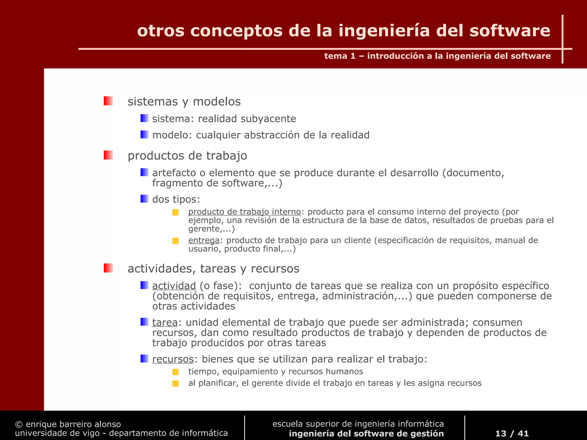 © enrique barreiro alonso
universidade de vigo - departamento de informática
tema 1 – introducción a la ingeniería del software
13 / 41
escuela superior de ingeniería informática
ingeniería del software de gestión
otros conceptos de la ingeniería del software
sistemas y modelos
sistema: realidad subyacente
modelo: cualquier abstracción de la realidad
productos de trabajo
artefacto o elemento que se produce durante el desarrollo (documento,
fragmento de software,...)
dos tipos:
producto de trabajo interno: producto para el consumo interno del proyecto (por
ejemplo, una revisión de la estructura de la base de datos, resultados de pruebas para el
gerente,...)
entrega: producto de trabajo para un cliente (especificación de requisitos, manual de
usuario, producto final,...)
actividades, tareas y recursos
actividad (o fase): conjunto de tareas que se realiza con un propósito específico
(obtención de requisitos, entrega, administración,...) que pueden componerse de
otras actividades
tarea: unidad elemental de trabajo que puede ser administrada; consumen
recursos, dan como resultado productos de trabajo y dependen de productos de
trabajo producidos por otras tareas
recursos: bienes que se utilizan para realizar el trabajo:
tiempo, equipamiento y recursos humanos
al planificar, el gerente divide el trabajo en tareas y les asigna recursos
 