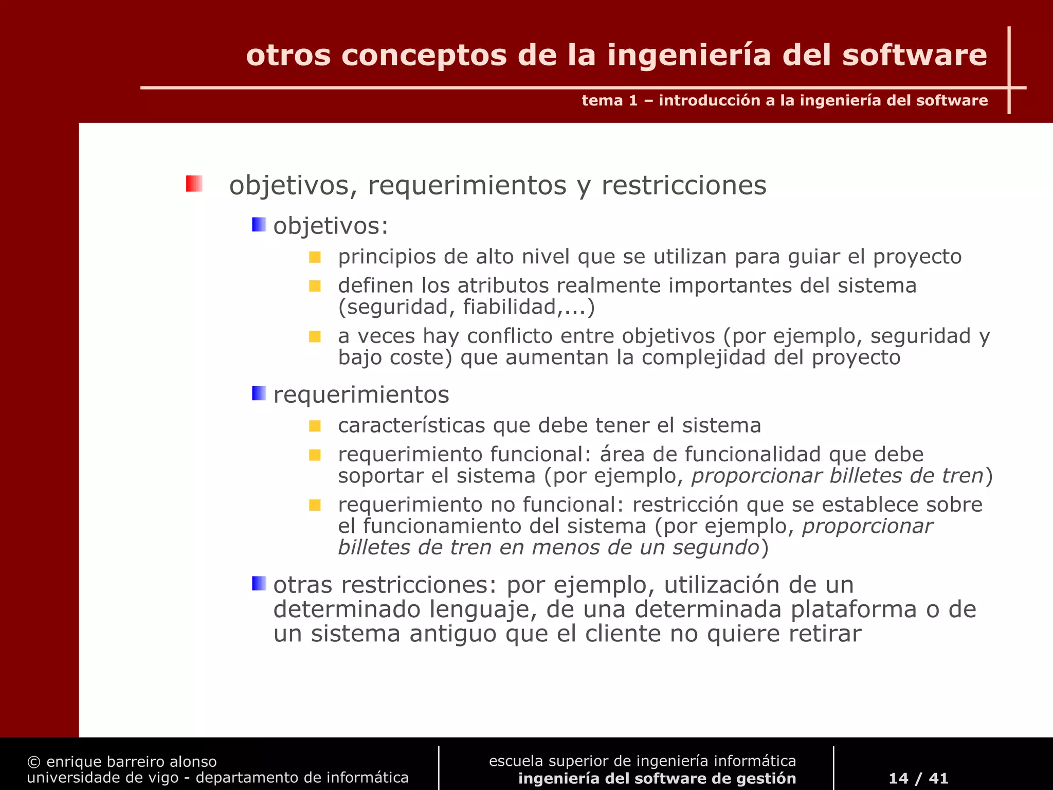 © enrique barreiro alonso
universidade de vigo - departamento de informática
tema 1 – introducción a la ingeniería del software
14 / 41
escuela superior de ingeniería informática
ingeniería del software de gestión
otros conceptos de la ingeniería del software
objetivos, requerimientos y restricciones
objetivos:
principios de alto nivel que se utilizan para guiar el proyecto
definen los atributos realmente importantes del sistema
(seguridad, fiabilidad,...)
a veces hay conflicto entre objetivos (por ejemplo, seguridad y
bajo coste) que aumentan la complejidad del proyecto
requerimientos
características que debe tener el sistema
requerimiento funcional: área de funcionalidad que debe
soportar el sistema (por ejemplo, proporcionar billetes de tren)
requerimiento no funcional: restricción que se establece sobre
el funcionamiento del sistema (por ejemplo, proporcionar
billetes de tren en menos de un segundo)
otras restricciones: por ejemplo, utilización de un
determinado lenguaje, de una determinada plataforma o de
un sistema antiguo que el cliente no quiere retirar
 