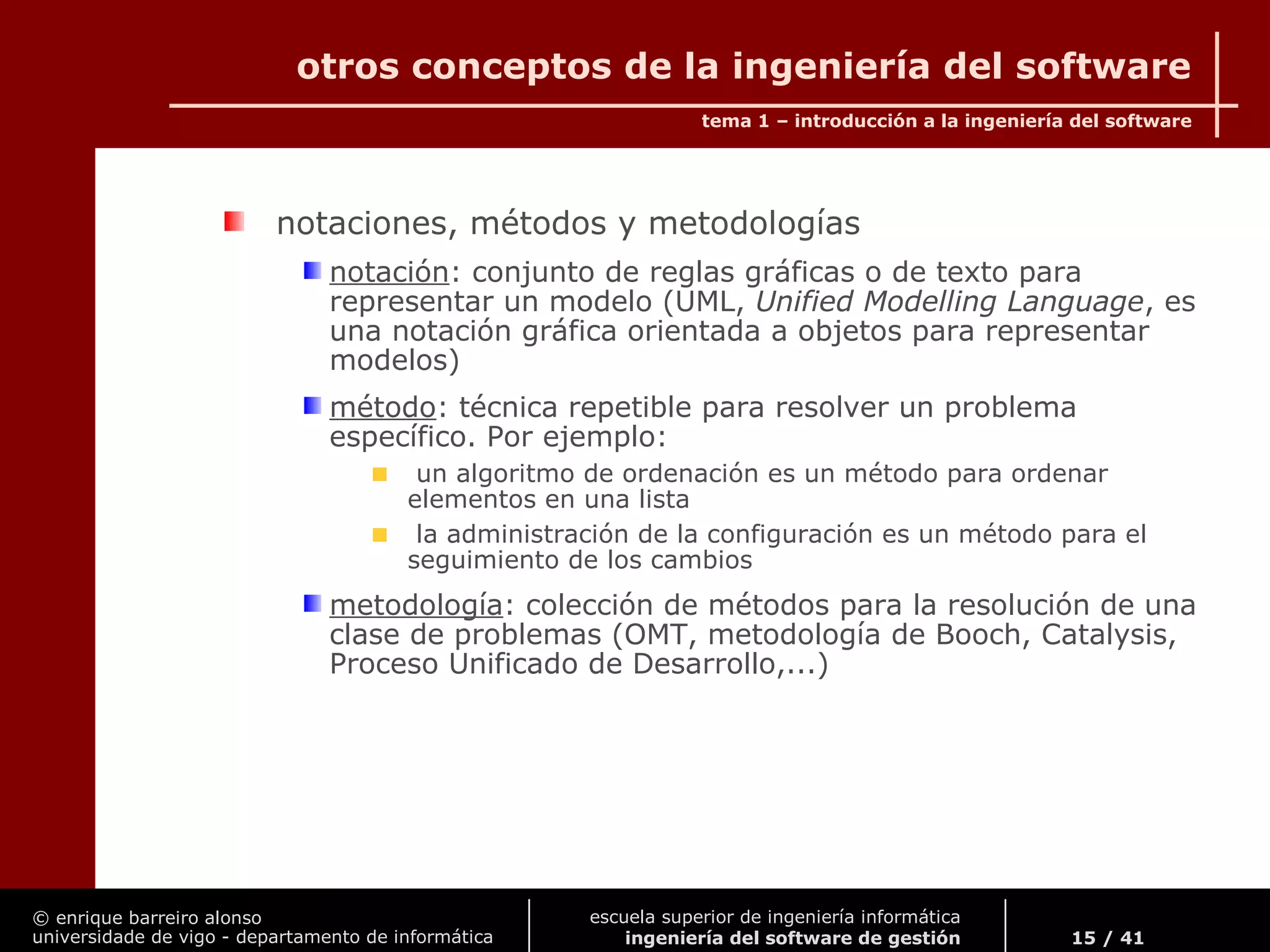 © enrique barreiro alonso
universidade de vigo - departamento de informática
tema 1 – introducción a la ingeniería del software
15 / 41
escuela superior de ingeniería informática
ingeniería del software de gestión
otros conceptos de la ingeniería del software
notaciones, métodos y metodologías
notación: conjunto de reglas gráficas o de texto para
representar un modelo (UML, Unified Modelling Language, es
una notación gráfica orientada a objetos para representar
modelos)
método: técnica repetible para resolver un problema
específico. Por ejemplo:
un algoritmo de ordenación es un método para ordenar
elementos en una lista
la administración de la configuración es un método para el
seguimiento de los cambios
metodología: colección de métodos para la resolución de una
clase de problemas (OMT, metodología de Booch, Catalysis,
Proceso Unificado de Desarrollo,...)
 