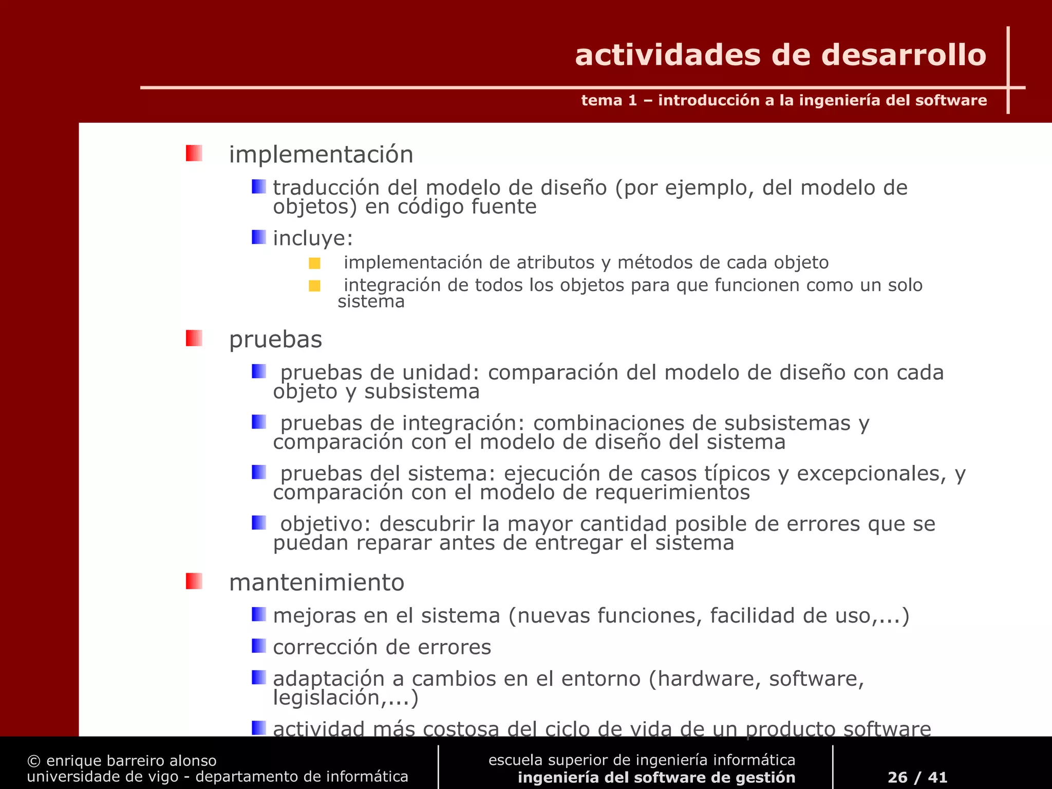 © enrique barreiro alonso
universidade de vigo - departamento de informática
tema 1 – introducción a la ingeniería del software
26 / 41
escuela superior de ingeniería informática
ingeniería del software de gestión
actividades de desarrollo
implementación
traducción del modelo de diseño (por ejemplo, del modelo de
objetos) en código fuente
incluye:
implementación de atributos y métodos de cada objeto
integración de todos los objetos para que funcionen como un solo
sistema
pruebas
pruebas de unidad: comparación del modelo de diseño con cada
objeto y subsistema
pruebas de integración: combinaciones de subsistemas y
comparación con el modelo de diseño del sistema
pruebas del sistema: ejecución de casos típicos y excepcionales, y
comparación con el modelo de requerimientos
objetivo: descubrir la mayor cantidad posible de errores que se
puedan reparar antes de entregar el sistema
mantenimiento
mejoras en el sistema (nuevas funciones, facilidad de uso,...)
corrección de errores
adaptación a cambios en el entorno (hardware, software,
legislación,...)
actividad más costosa del ciclo de vida de un producto software
 
