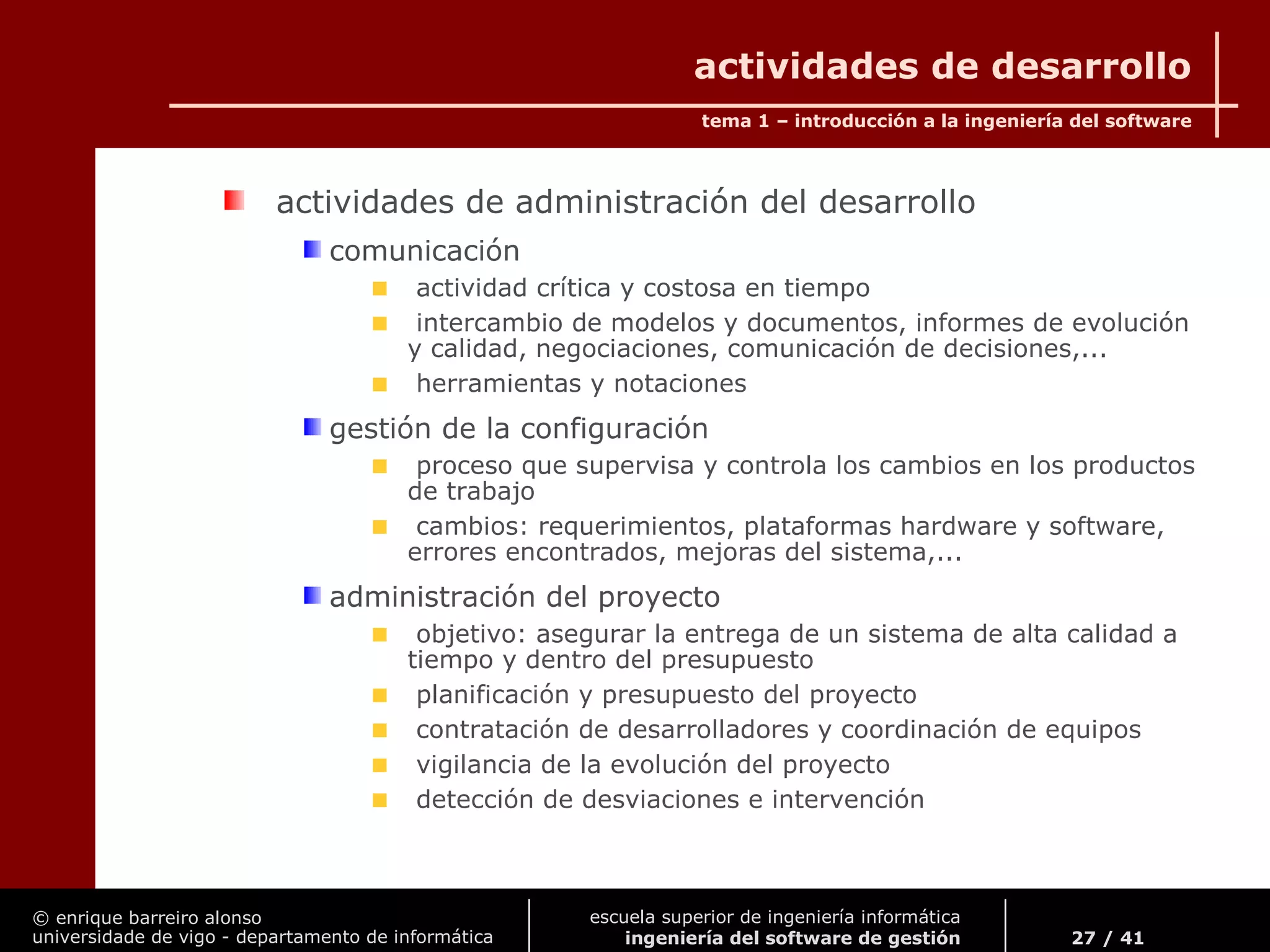 © enrique barreiro alonso
universidade de vigo - departamento de informática
tema 1 – introducción a la ingeniería del software
27 / 41
escuela superior de ingeniería informática
ingeniería del software de gestión
actividades de desarrollo
actividades de administración del desarrollo
comunicación
actividad crítica y costosa en tiempo
intercambio de modelos y documentos, informes de evolución
y calidad, negociaciones, comunicación de decisiones,...
herramientas y notaciones
gestión de la configuración
proceso que supervisa y controla los cambios en los productos
de trabajo
cambios: requerimientos, plataformas hardware y software,
errores encontrados, mejoras del sistema,...
administración del proyecto
objetivo: asegurar la entrega de un sistema de alta calidad a
tiempo y dentro del presupuesto
planificación y presupuesto del proyecto
contratación de desarrolladores y coordinación de equipos
vigilancia de la evolución del proyecto
detección de desviaciones e intervención
 
