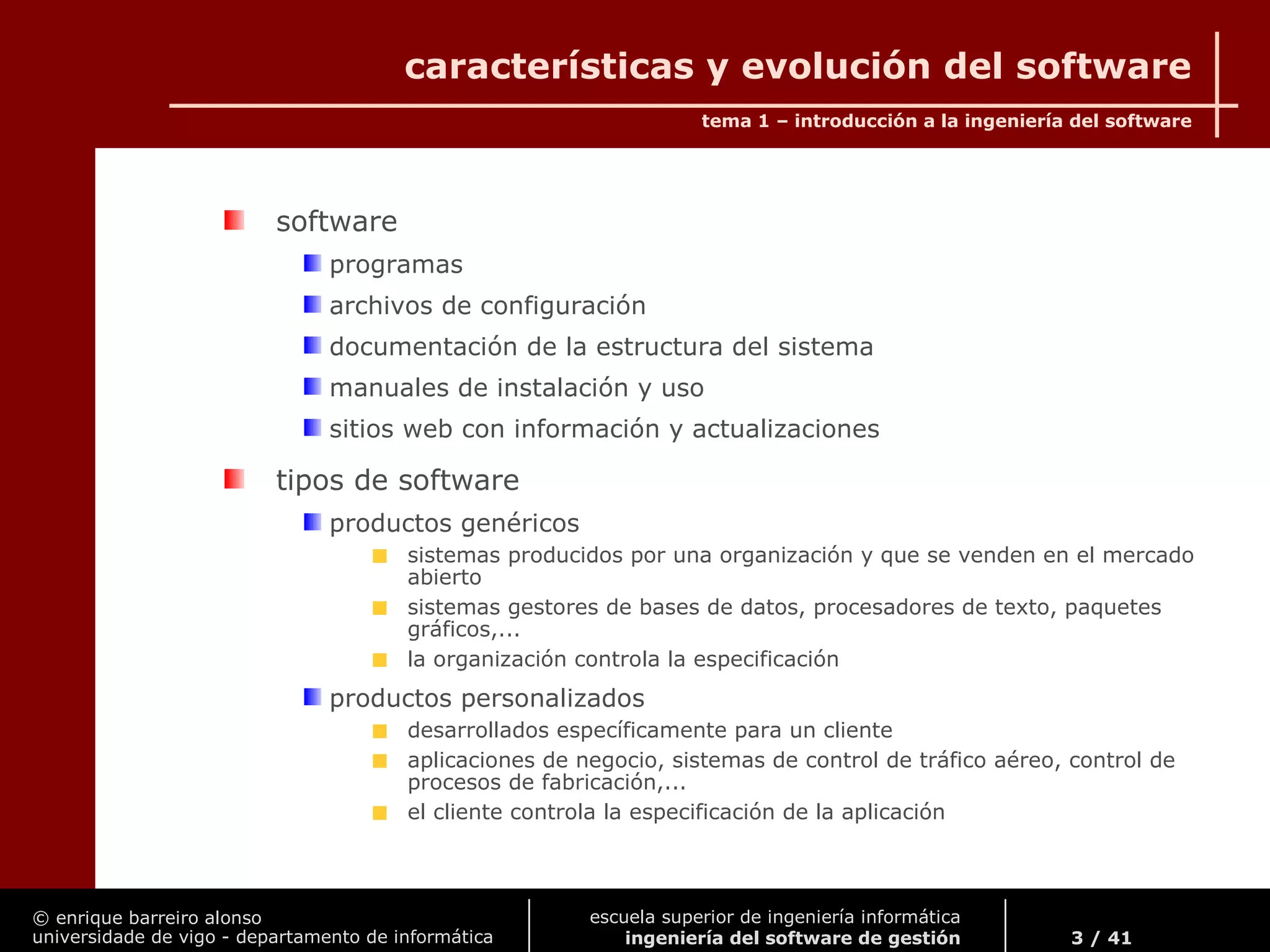 © enrique barreiro alonso
universidade de vigo - departamento de informática
tema 1 – introducción a la ingeniería del software
3 / 41
escuela superior de ingeniería informática
ingeniería del software de gestión
características y evolución del software
software
programas
archivos de configuración
documentación de la estructura del sistema
manuales de instalación y uso
sitios web con información y actualizaciones
tipos de software
productos genéricos
sistemas producidos por una organización y que se venden en el mercado
abierto
sistemas gestores de bases de datos, procesadores de texto, paquetes
gráficos,...
la organización controla la especificación
productos personalizados
desarrollados específicamente para un cliente
aplicaciones de negocio, sistemas de control de tráfico aéreo, control de
procesos de fabricación,...
el cliente controla la especificación de la aplicación
 