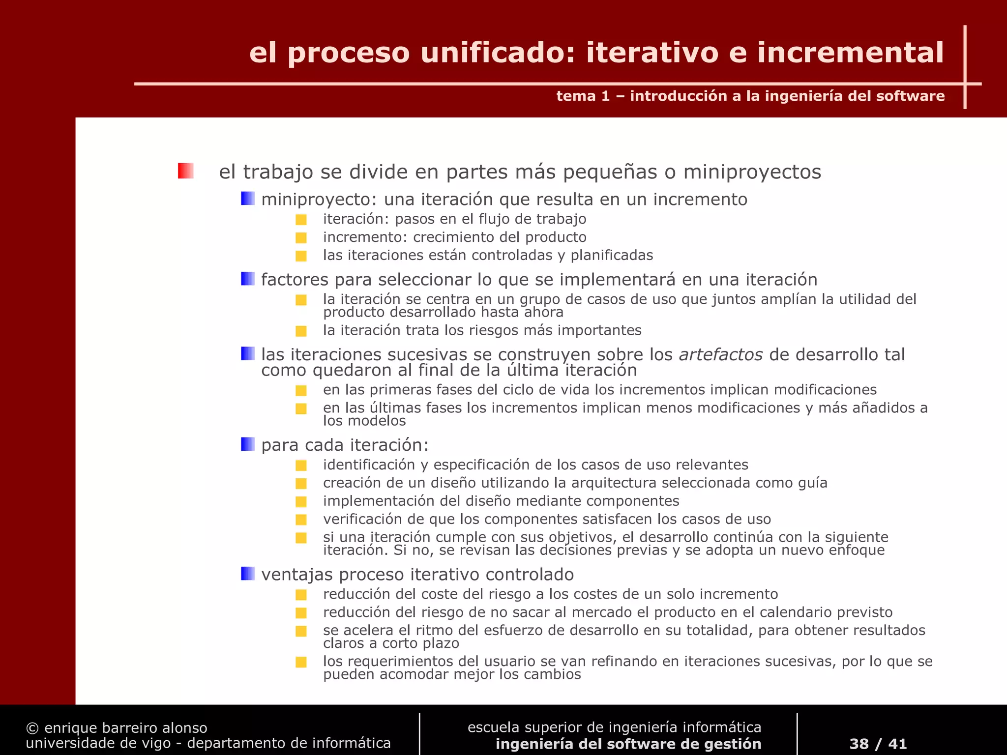 © enrique barreiro alonso
universidade de vigo - departamento de informática
tema 1 – introducción a la ingeniería del software
38 / 41
escuela superior de ingeniería informática
ingeniería del software de gestión
el proceso unificado: iterativo e incremental
el trabajo se divide en partes más pequeñas o miniproyectos
miniproyecto: una iteración que resulta en un incremento
iteración: pasos en el flujo de trabajo
incremento: crecimiento del producto
las iteraciones están controladas y planificadas
factores para seleccionar lo que se implementará en una iteración
la iteración se centra en un grupo de casos de uso que juntos amplían la utilidad del
producto desarrollado hasta ahora
la iteración trata los riesgos más importantes
las iteraciones sucesivas se construyen sobre los artefactos de desarrollo tal
como quedaron al final de la última iteración
en las primeras fases del ciclo de vida los incrementos implican modificaciones
en las últimas fases los incrementos implican menos modificaciones y más añadidos a
los modelos
para cada iteración:
identificación y especificación de los casos de uso relevantes
creación de un diseño utilizando la arquitectura seleccionada como guía
implementación del diseño mediante componentes
verificación de que los componentes satisfacen los casos de uso
si una iteración cumple con sus objetivos, el desarrollo continúa con la siguiente
iteración. Si no, se revisan las decisiones previas y se adopta un nuevo enfoque
ventajas proceso iterativo controlado
reducción del coste del riesgo a los costes de un solo incremento
reducción del riesgo de no sacar al mercado el producto en el calendario previsto
se acelera el ritmo del esfuerzo de desarrollo en su totalidad, para obtener resultados
claros a corto plazo
los requerimientos del usuario se van refinando en iteraciones sucesivas, por lo que se
pueden acomodar mejor los cambios
 