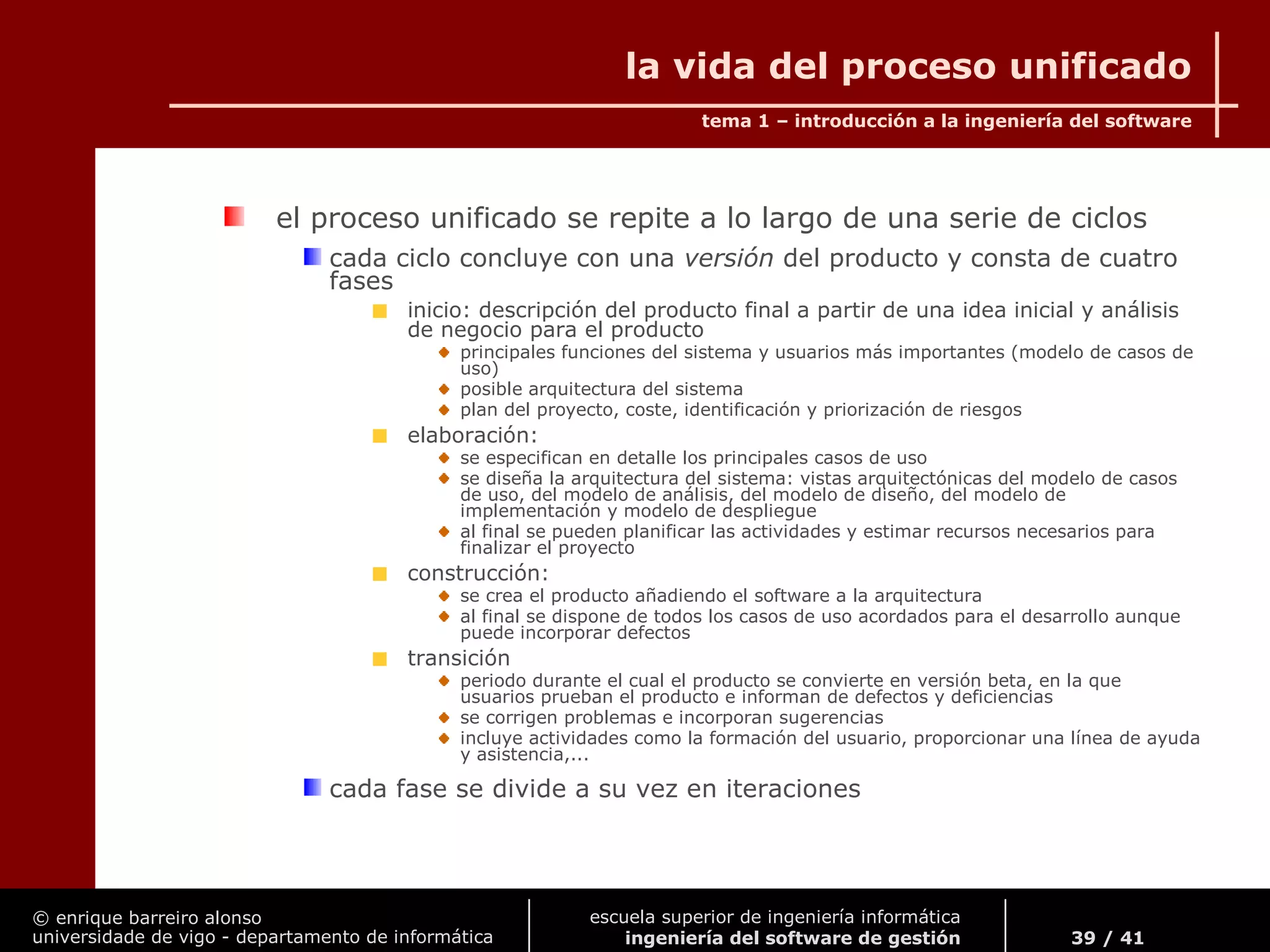 © enrique barreiro alonso
universidade de vigo - departamento de informática
tema 1 – introducción a la ingeniería del software
39 / 41
escuela superior de ingeniería informática
ingeniería del software de gestión
la vida del proceso unificado
el proceso unificado se repite a lo largo de una serie de ciclos
cada ciclo concluye con una versión del producto y consta de cuatro
fases
inicio: descripción del producto final a partir de una idea inicial y análisis
de negocio para el producto
principales funciones del sistema y usuarios más importantes (modelo de casos de
uso)
posible arquitectura del sistema
plan del proyecto, coste, identificación y priorización de riesgos
elaboración:
se especifican en detalle los principales casos de uso
se diseña la arquitectura del sistema: vistas arquitectónicas del modelo de casos
de uso, del modelo de análisis, del modelo de diseño, del modelo de
implementación y modelo de despliegue
al final se pueden planificar las actividades y estimar recursos necesarios para
finalizar el proyecto
construcción:
se crea el producto añadiendo el software a la arquitectura
al final se dispone de todos los casos de uso acordados para el desarrollo aunque
puede incorporar defectos
transición
periodo durante el cual el producto se convierte en versión beta, en la que
usuarios prueban el producto e informan de defectos y deficiencias
se corrigen problemas e incorporan sugerencias
incluye actividades como la formación del usuario, proporcionar una línea de ayuda
y asistencia,...
cada fase se divide a su vez en iteraciones
 
