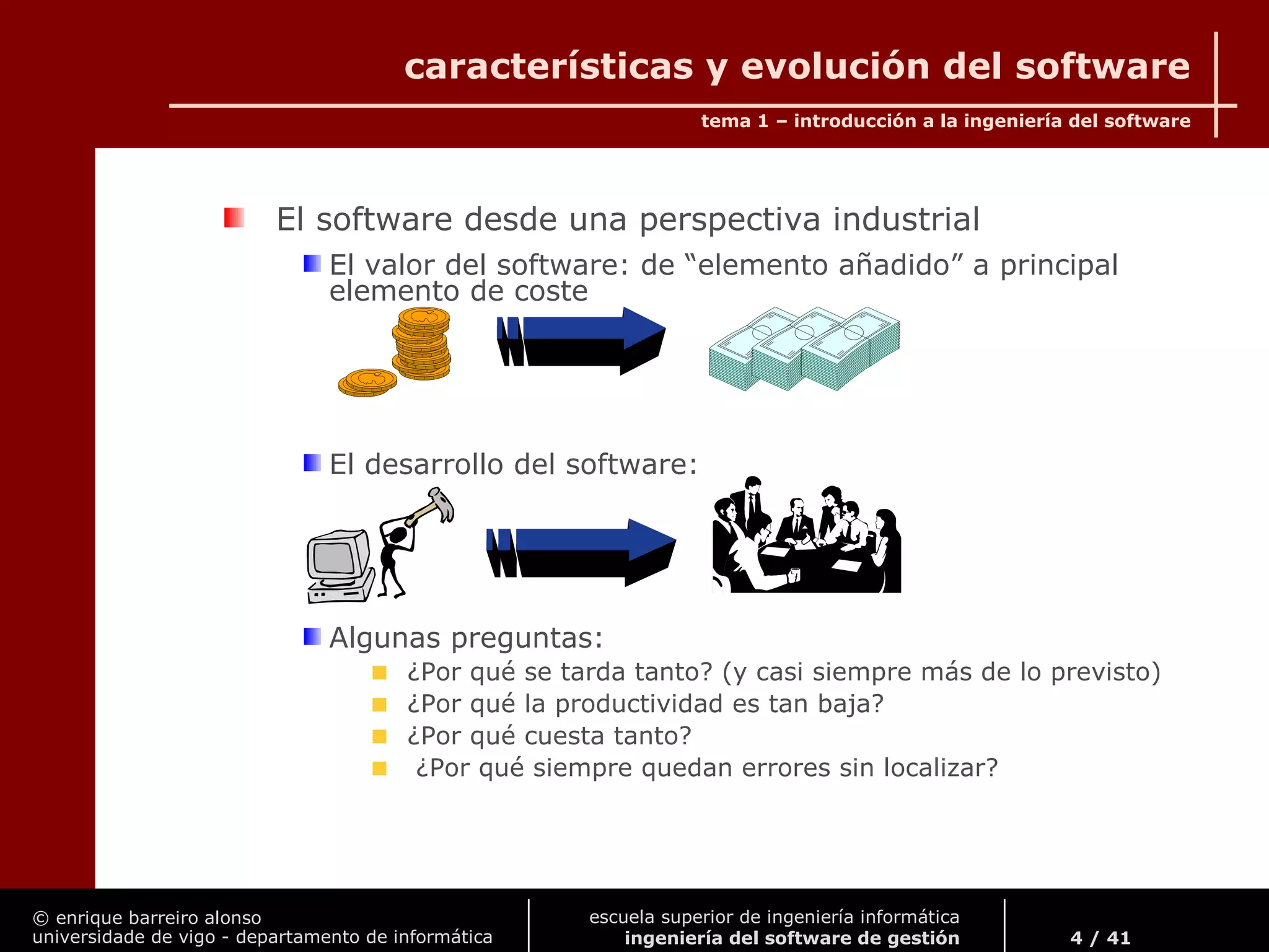 © enrique barreiro alonso
universidade de vigo - departamento de informática
tema 1 – introducción a la ingeniería del software
4 / 41
escuela superior de ingeniería informática
ingeniería del software de gestión
características y evolución del software
El software desde una perspectiva industrial
El valor del software: de “elemento añadido” a principal
elemento de coste
El desarrollo del software:
Algunas preguntas:
¿Por qué se tarda tanto? (y casi siempre más de lo previsto)
¿Por qué la productividad es tan baja?
¿Por qué cuesta tanto?
¿Por qué siempre quedan errores sin localizar?
 