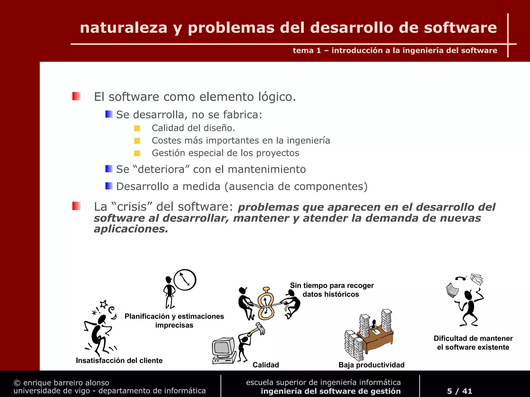 © enrique barreiro alonso
universidade de vigo - departamento de informática
tema 1 – introducción a la ingeniería del software
5 / 41
escuela superior de ingeniería informática
ingeniería del software de gestión
naturaleza y problemas del desarrollo de software
El software como elemento lógico.
Se desarrolla, no se fabrica:
Calidad del diseño.
Costes más importantes en la ingeniería
Gestión especial de los proyectos
Se “deteriora” con el mantenimiento
Desarrollo a medida (ausencia de componentes)
La “crisis” del software: problemas que aparecen en el desarrollo del
software al desarrollar, mantener y atender la demanda de nuevas
aplicaciones.
Insatisfacción del cliente
Planificación y estimaciones
imprecisas
Calidad
Sin tiempo para recoger
datos históricos
Baja productividad
Dificultad de mantener
el software existente
 