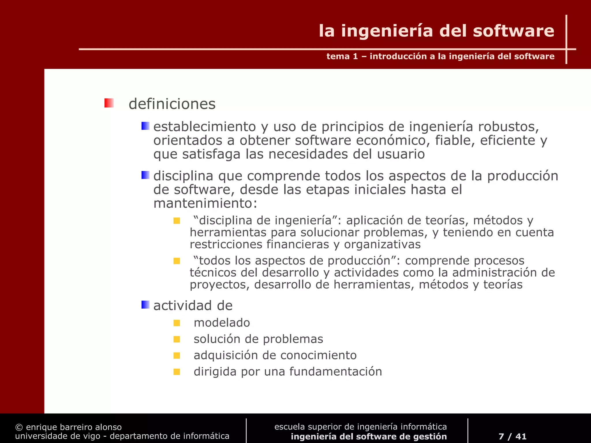 © enrique barreiro alonso
universidade de vigo - departamento de informática
tema 1 – introducción a la ingeniería del software
7 / 41
escuela superior de ingeniería informática
ingeniería del software de gestión
la ingeniería del software
definiciones
establecimiento y uso de principios de ingeniería robustos,
orientados a obtener software económico, fiable, eficiente y
que satisfaga las necesidades del usuario
disciplina que comprende todos los aspectos de la producción
de software, desde las etapas iniciales hasta el
mantenimiento:
“disciplina de ingeniería”: aplicación de teorías, métodos y
herramientas para solucionar problemas, y teniendo en cuenta
restricciones financieras y organizativas
“todos los aspectos de producción”: comprende procesos
técnicos del desarrollo y actividades como la administración de
proyectos, desarrollo de herramientas, métodos y teorías
actividad de
modelado
solución de problemas
adquisición de conocimiento
dirigida por una fundamentación
 