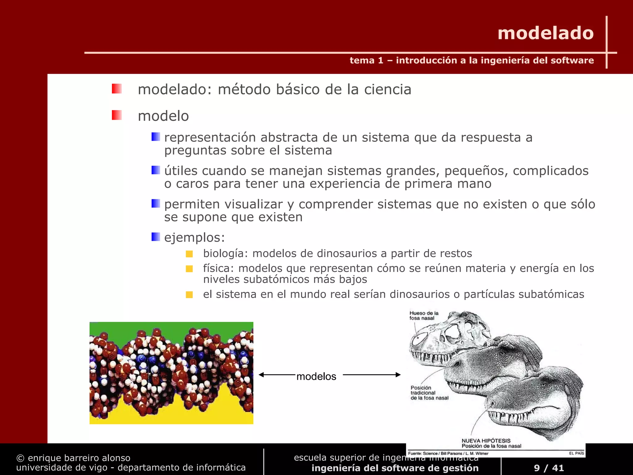 © enrique barreiro alonso
universidade de vigo - departamento de informática
tema 1 – introducción a la ingeniería del software
9 / 41
escuela superior de ingeniería informática
ingeniería del software de gestión
modelado
modelado: método básico de la ciencia
modelo
representación abstracta de un sistema que da respuesta a
preguntas sobre el sistema
útiles cuando se manejan sistemas grandes, pequeños, complicados
o caros para tener una experiencia de primera mano
permiten visualizar y comprender sistemas que no existen o que sólo
se supone que existen
ejemplos:
biología: modelos de dinosaurios a partir de restos
física: modelos que representan cómo se reúnen materia y energía en los
niveles subatómicos más bajos
el sistema en el mundo real serían dinosaurios o partículas subatómicas
modelos
 