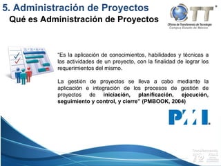 Campus Estado de México
5. Administración de Proyectos
Qué es Administración de Proyectos
“Es la aplicación de conocimientos, habilidades y técnicas a
las actividades de un proyecto, con la finalidad de lograr los
requerimientos del mismo.
La gestión de proyectos se lleva a cabo mediante la
aplicación e integración de los procesos de gestión de
proyectos de iniciación, planificación, ejecución,
seguimiento y control, y cierre” (PMBOOK, 2004)
 