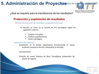 Campus Estado de México
Protección y explotación de resultados
Requisitos de la Norma UNE 166002
Decisión de protección de resultados ( propiedad intelectual)
La decisión se toma en el comité de I+D estratégica según los
siguientes criterios:
 Carácter innovador
 Análisis coste/beneficio
 Visión estratégica
Explotación de resultados
Explotación en la propia organización introduciendo el nuevo
producto, proceso o servicio y llevándolo al mercado.
Licenciamiento
Creación de nueva Empresa de Base Tecnológica: elaboración de
planes de negocio.
5. Administración de Proyectos
¿Qué se requiere para la transferencia de los resultados?
 