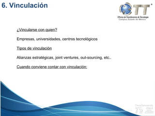 Campus Estado de México
¿Vincularse con quien?
Empresas, universidades, centros tecnológicos
Tipos de vinculación
Alianzas estratégicas, joint ventures, out-sourcing, etc..
Cuando conviene contar con vinculación:
6. Vinculación
 